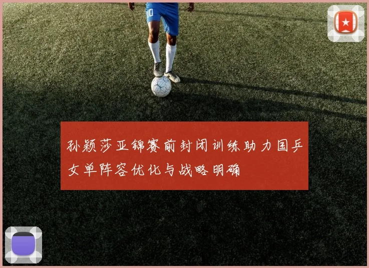 孙颖莎亚锦赛前封闭训练助力国乒女单阵容优化与战略明确