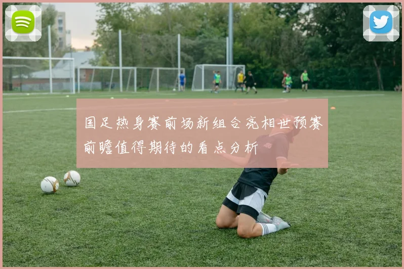 国足热身赛前场新组合亮相世预赛前瞻值得期待的看点分析