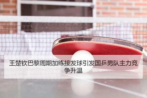王楚钦巴黎周期加练接发球引发国乒男队主力竞争升温