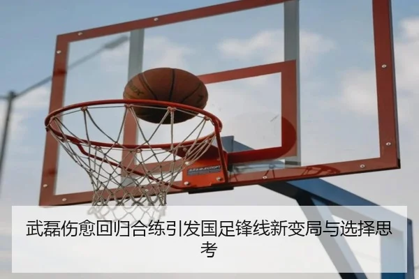 武磊伤愈回归合练引发国足锋线新变局与选择思考